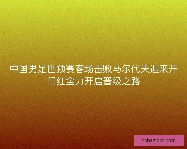 中国男足世预赛客场击败马尔代夫迎来开门红全力开启晋级之路