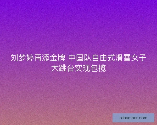 刘梦婷再添金牌 中国队自由式滑雪女子大跳台实现包揽