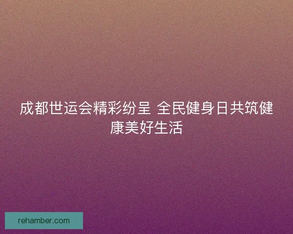 成都世运会精彩纷呈 全民健身日共筑健康美好生活