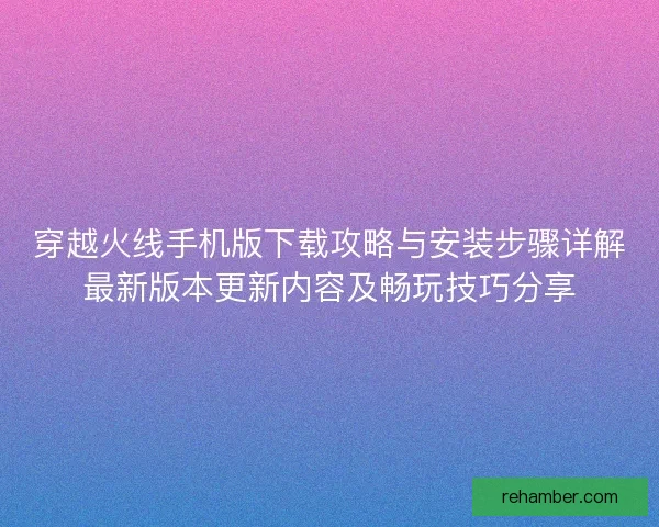 穿越火线手机版下载攻略与安装步骤详解最新版本更新内容及畅玩技巧分享