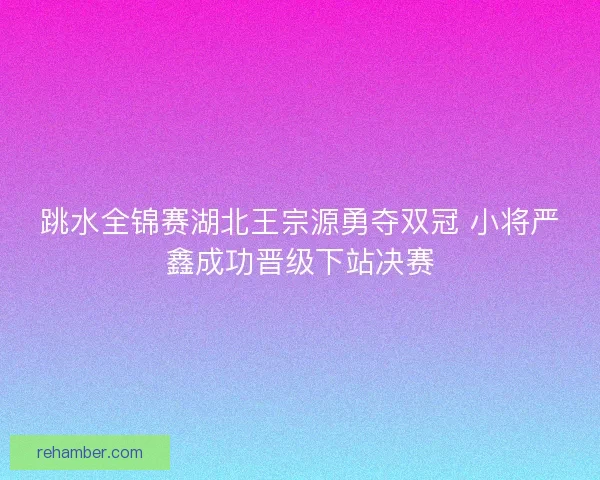 跳水全锦赛湖北王宗源勇夺双冠 小将严鑫成功晋级下站决赛